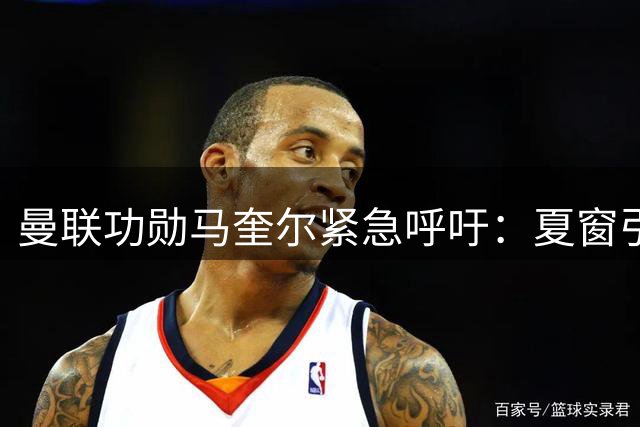 曼联功勋马奎尔紧急呼吁：夏窗引援刻不容缓 争冠拼图亟待补全